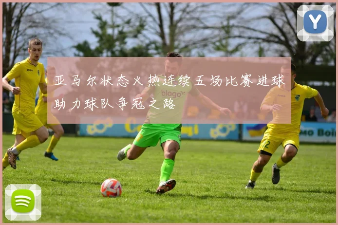 亚马尔状态火热连续五场比赛进球助力球队争冠之路