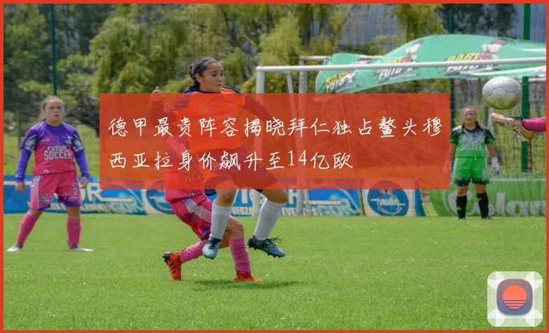 德甲最贵阵容揭晓拜仁独占鳌头穆西亚拉身价飙升至14亿欧