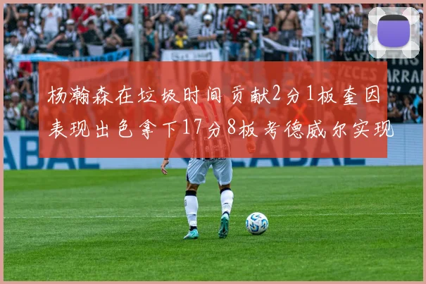 杨瀚森在垃圾时间贡献2分1板奎因表现出色拿下17分8板考德威尔实现双双14板转正