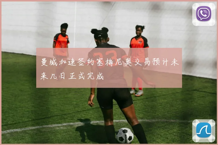 曼城加速签约塞梅尼奥交易预计未来几日正式完成