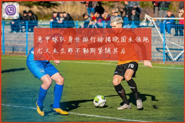 意甲球队身价排行榜揭晓国米领跑尤文米兰那不勒斯紧随其后