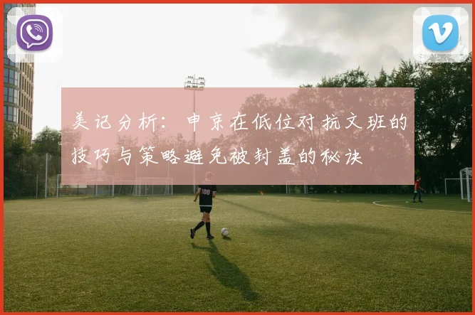 美记分析：申京在低位对抗文班的技巧与策略避免被封盖的秘诀