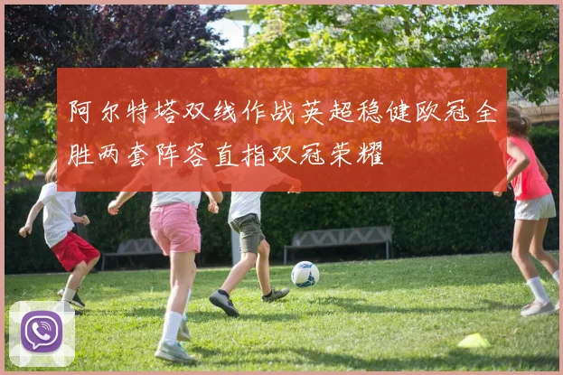 阿尔特塔双线作战英超稳健欧冠全胜两套阵容直指双冠荣耀