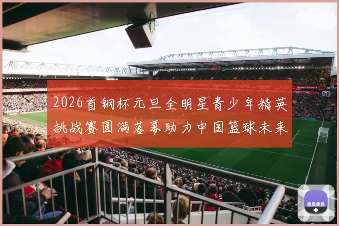 2026首钢杯元旦全明星青少年精英挑战赛圆满落幕助力中国篮球未来发展