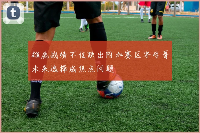 雄鹿战绩不佳跌出附加赛区字母哥未来选择成焦点问题