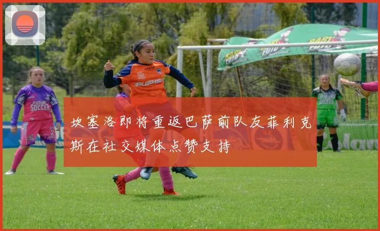 坎塞洛即将重返巴萨前队友菲利克斯在社交媒体点赞支持