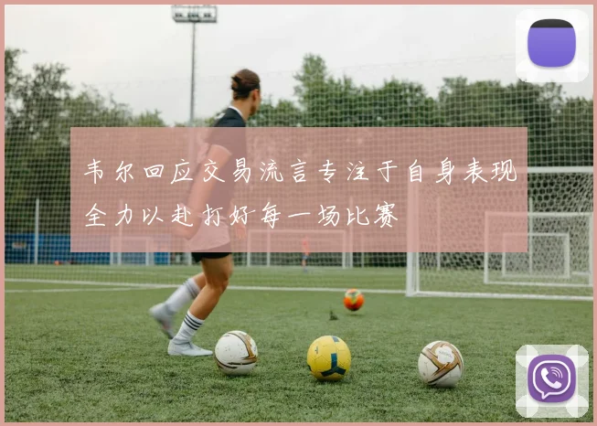 韦尔回应交易流言专注于自身表现全力以赴打好每一场比赛