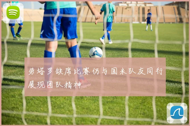 劳塔罗缺席比赛仍与国米队友同行展现团队精神