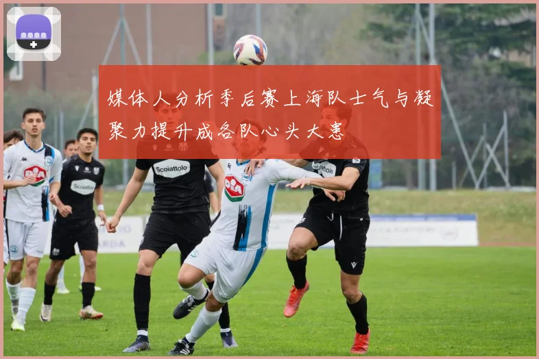 媒体人分析季后赛上海队士气与凝聚力提升成各队心头大患