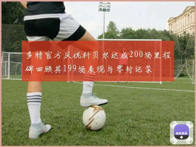 多特官方庆祝科贝尔达成200场里程碑回顾其199场表现与零封记录