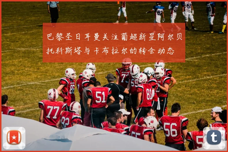 巴黎圣日耳曼关注葡超新星阿尔贝托科斯塔与卡布拉尔的转会动态