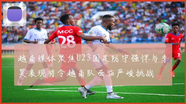 越南媒体聚焦U23国足防守强悍与李昊表现将令越南队面临严峻挑战