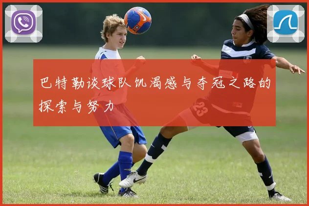 巴特勒谈球队饥渴感与夺冠之路的探索与努力