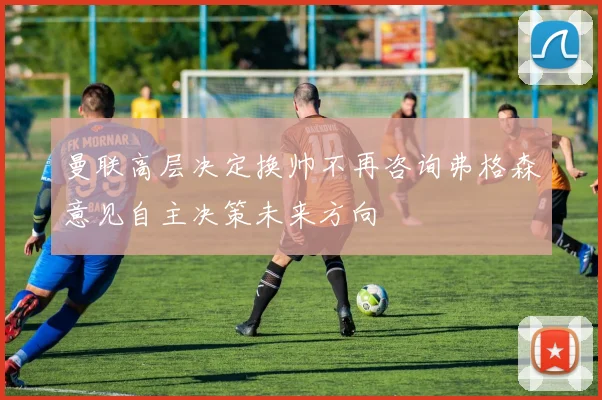 曼联高层决定换帅不再咨询弗格森意见自主决策未来方向