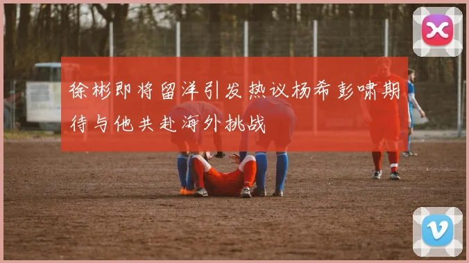 徐彬即将留洋引发热议杨希彭啸期待与他共赴海外挑战