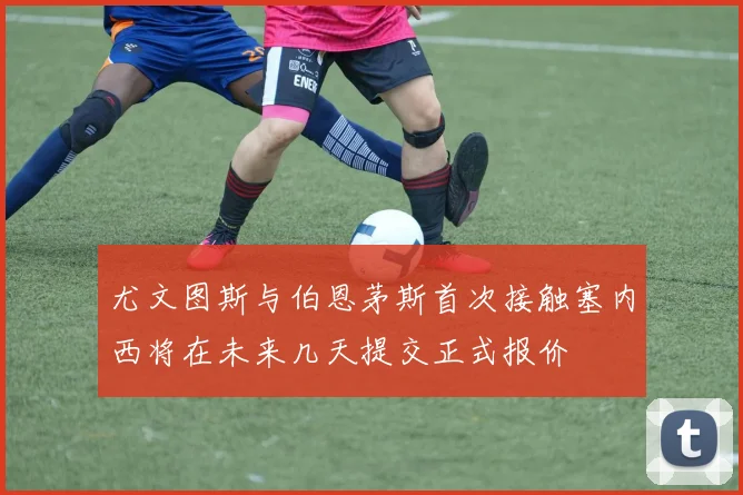 尤文图斯与伯恩茅斯首次接触塞内西将在未来几天提交正式报价