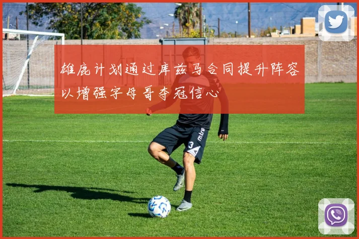 雄鹿计划通过库兹马合同提升阵容以增强字母哥夺冠信心