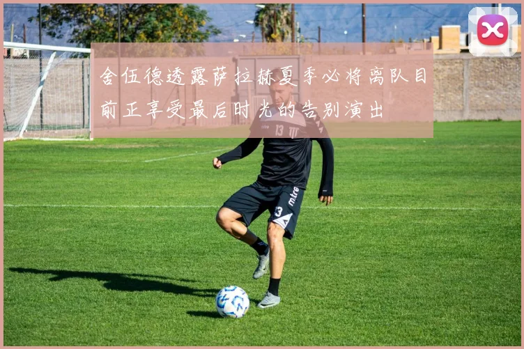 舍伍德透露萨拉赫夏季必将离队目前正享受最后时光的告别演出