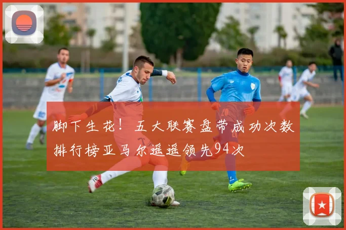 脚下生花！五大联赛盘带成功次数排行榜亚马尔遥遥领先94次