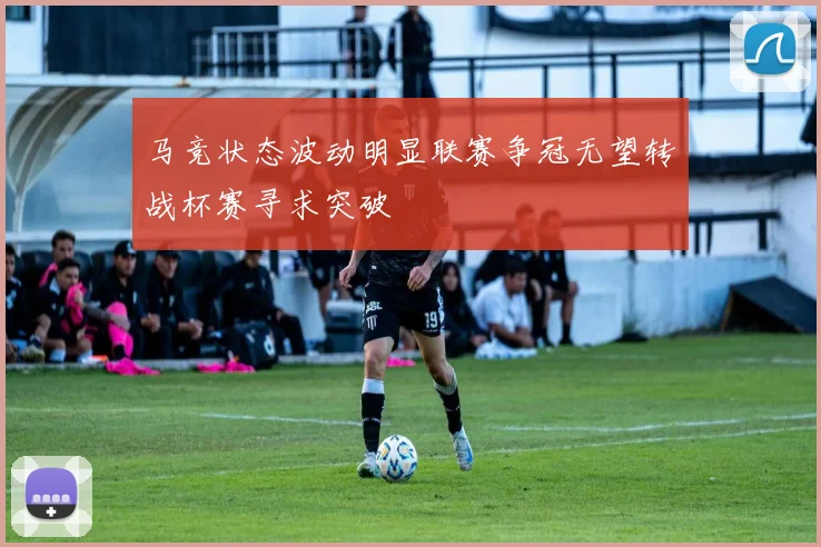 马竞状态波动明显联赛争冠无望转战杯赛寻求突破