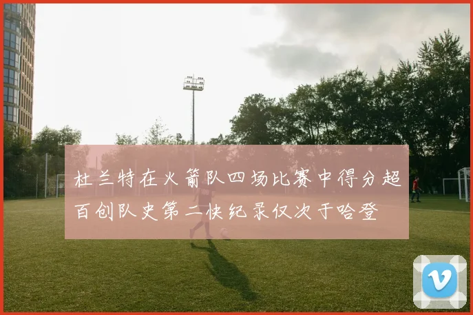 杜兰特在火箭队四场比赛中得分超百创队史第二快纪录仅次于哈登