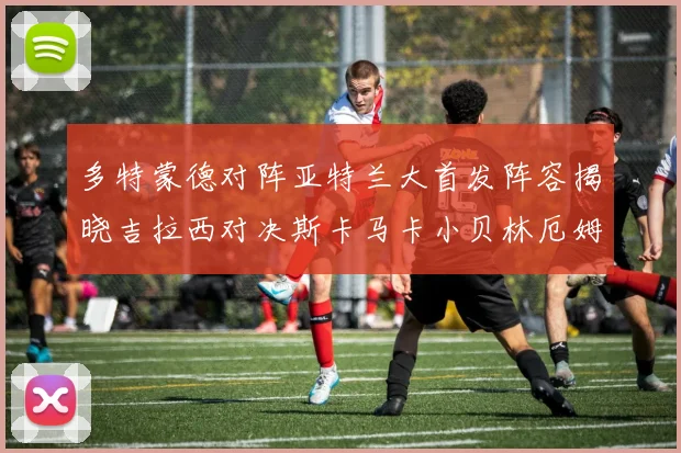 多特蒙德对阵亚特兰大首发阵容揭晓吉拉西对决斯卡马卡小贝林厄姆出战