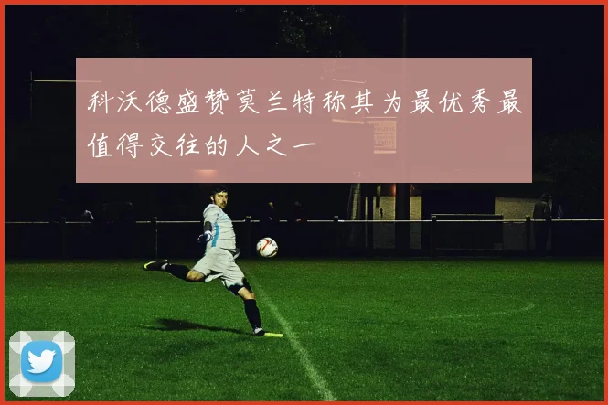 科沃德盛赞莫兰特称其为最优秀最值得交往的人之一