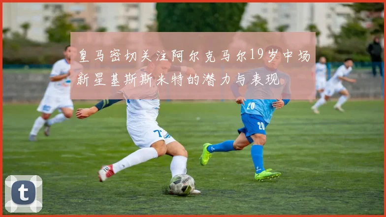 皇马密切关注阿尔克马尔19岁中场新星基斯斯米特的潜力与表现