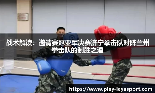 战术解读：邀请赛冠亚军决赛济宁拳击队对阵兰州拳击队的制胜之道